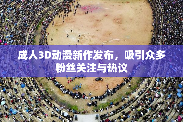 成人3D动漫新作发布，吸引众多粉丝关注与热议
