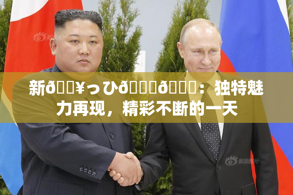 新🔥っひ🍑🍑：独特魅力再现，精彩不断的一天