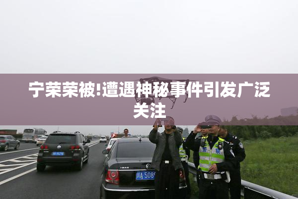 宁荣荣被!遭遇神秘事件引发广泛关注