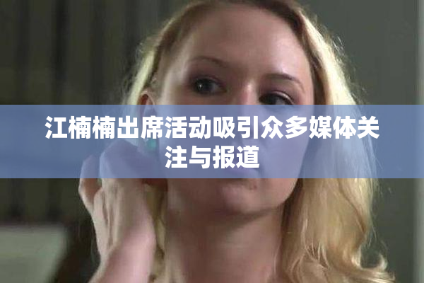 江楠楠出席活动吸引众多媒体关注与报道