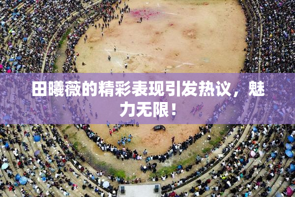 田曦薇的精彩表现引发热议，魅力无限！