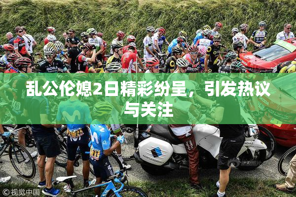 乱公伦媳2日精彩纷呈，引发热议与关注