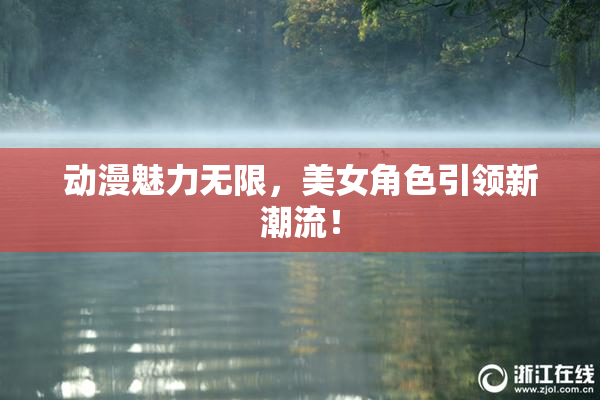 动漫魅力无限，美女角色引领新潮流！