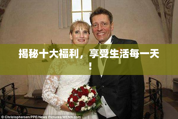 揭秘十大福利，享受生活每一天！
