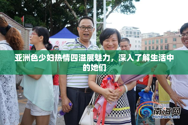 亚洲色少妇热情四溢展魅力，深入了解生活中的她们