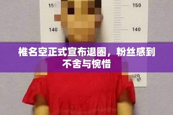 椎名空正式宣布退圈，粉丝感到不舍与惋惜