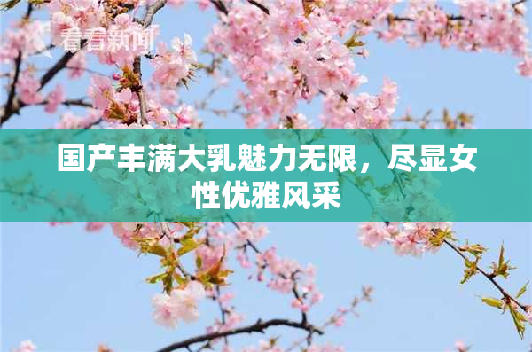 国产丰满大乳魅力无限，尽显女性优雅风采