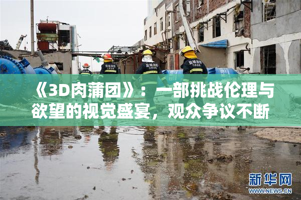 《3D肉蒲团》：一部挑战伦理与欲望的视觉盛宴，观众争议不断
