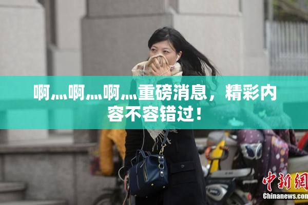 啊灬啊灬啊灬重磅消息，精彩内容不容错过！