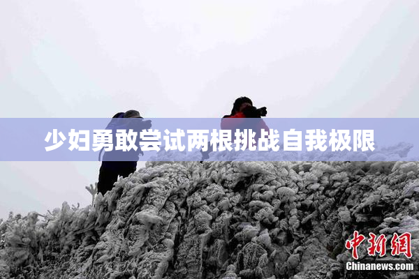 少妇勇敢尝试两根挑战自我极限