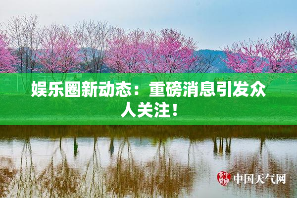娱乐圈新动态：重磅消息引发众人关注！
