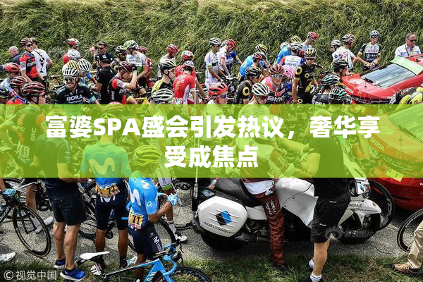 富婆SPA盛会引发热议，奢华享受成焦点