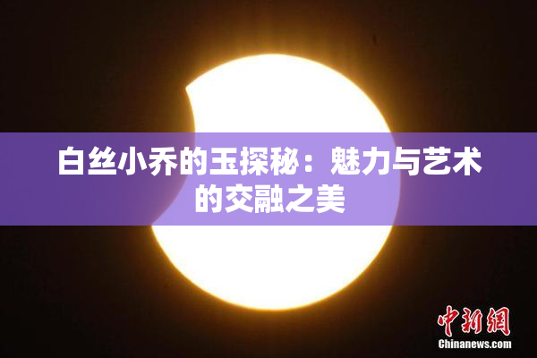白丝小乔的玉探秘：魅力与艺术的交融之美