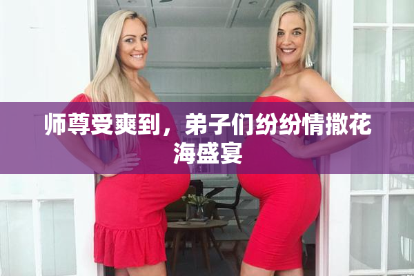 师尊受爽到，弟子们纷纷情撒花海盛宴