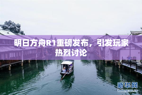 明日方舟R1重磅发布，引发玩家热烈讨论