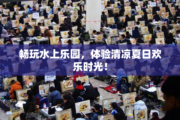 畅玩水上乐园，体验清凉夏日欢乐时光！