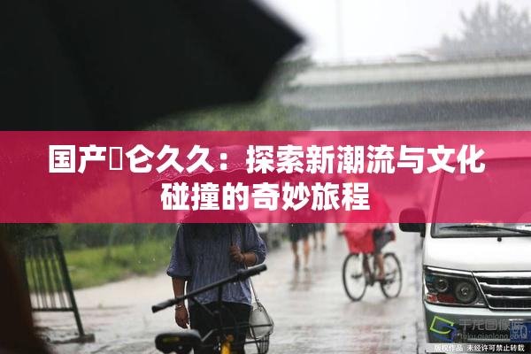 国产婬仑久久：探索新潮流与文化碰撞的奇妙旅程