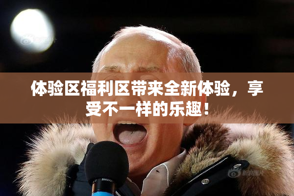 体验区福利区带来全新体验，享受不一样的乐趣！