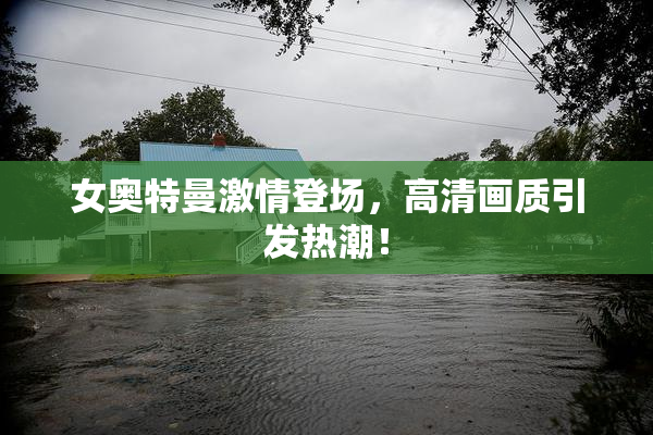 女奥特曼激情登场，高清画质引发热潮！