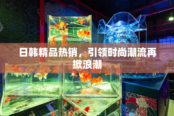日韩精品热销，引领时尚潮流再掀浪潮