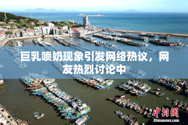 巨乳喷奶现象引发网络热议，网友热烈讨论中
