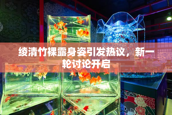 绫清竹裸露身姿引发热议，新一轮讨论开启