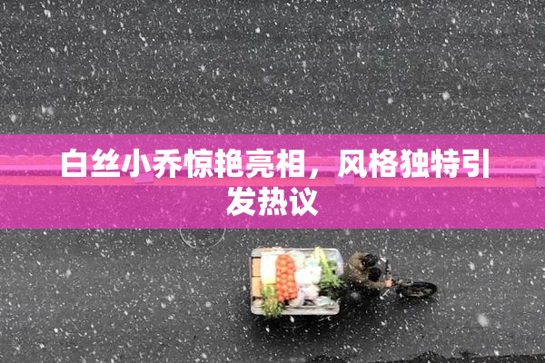 白丝小乔惊艳亮相，风格独特引发热议
