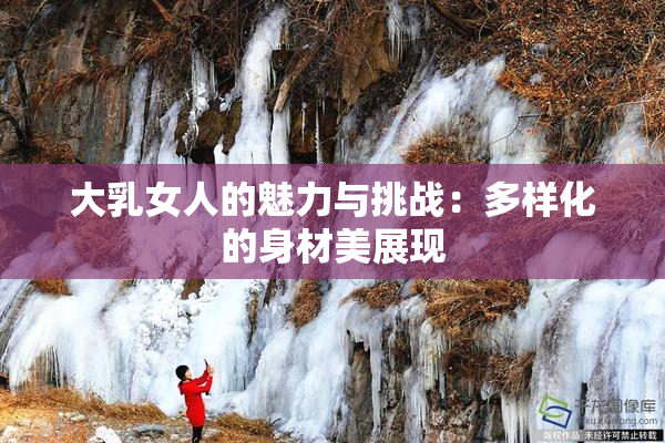 大乳女人的魅力与挑战：多样化的身材美展现