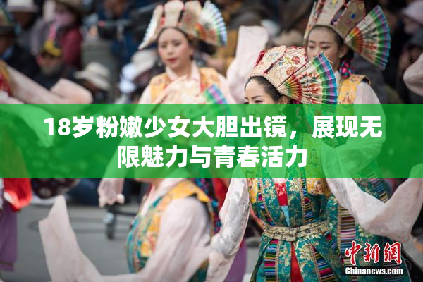 18岁粉嫩少女大胆出镜，展现无限魅力与青春活力
