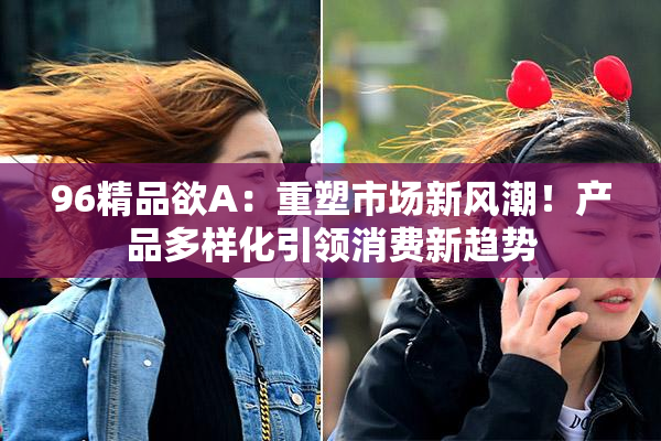 96精品欲A：重塑市场新风潮！产品多样化引领消费新趋势