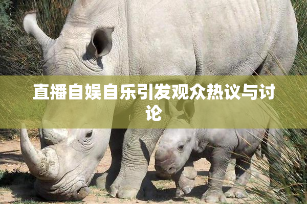 直播自娱自乐引发观众热议与讨论