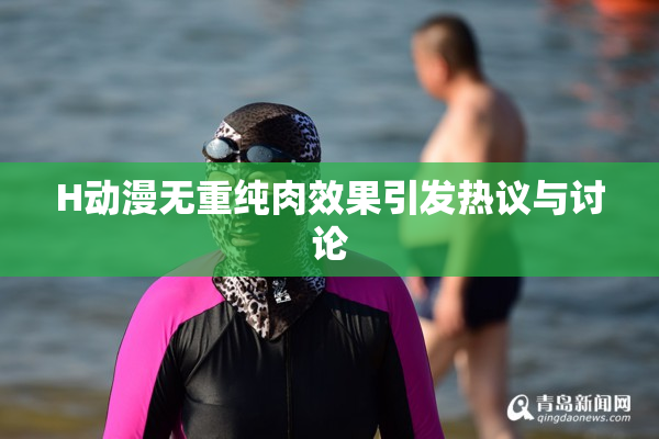H动漫无重纯肉效果引发热议与讨论