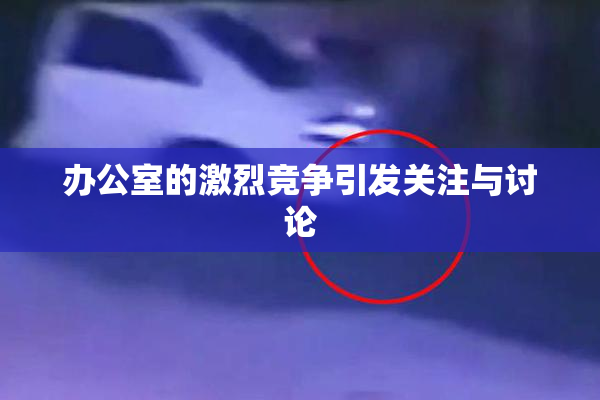 办公室的激烈竞争引发关注与讨论