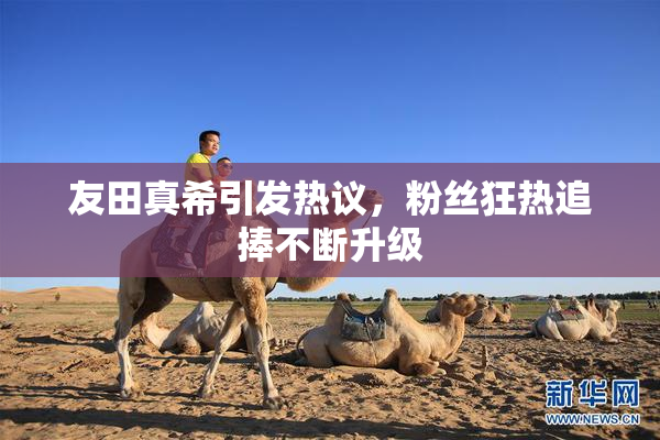 友田真希引发热议，粉丝狂热追捧不断升级