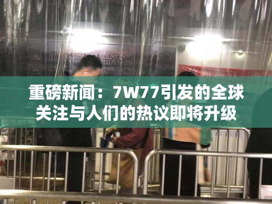 重磅新闻：7W77引发的全球关注与人们的热议即将升级