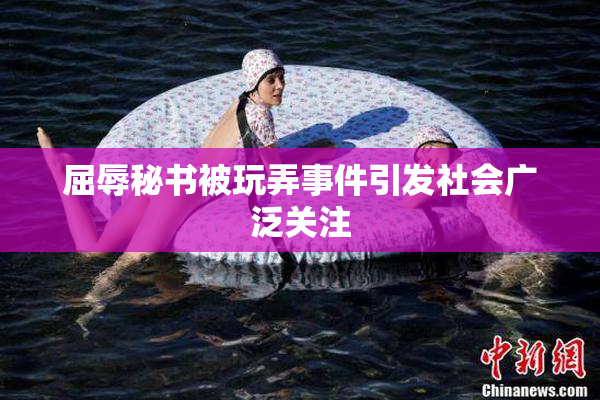 屈辱秘书被玩弄事件引发社会广泛关注