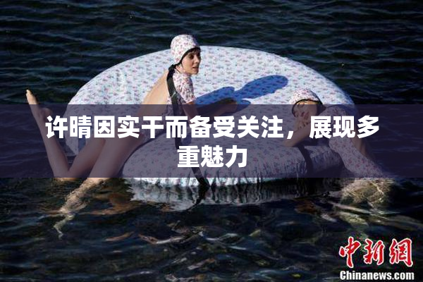 许晴因实干而备受关注，展现多重魅力