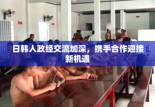 日韩人政经交流加深，携手合作迎接新机遇