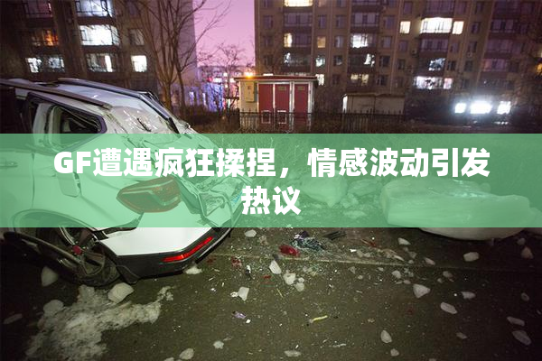 GF遭遇疯狂揉捏，情感波动引发热议