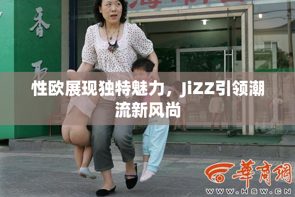 性欧展现独特魅力，JiZZ引领潮流新风尚