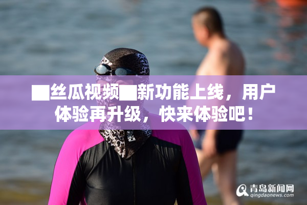 ▇丝瓜视频▇新功能上线，用户体验再升级，快来体验吧！
