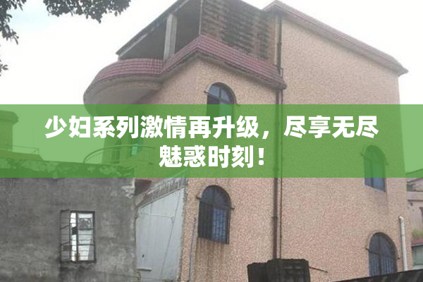 少妇系列激情再升级，尽享无尽魅惑时刻！