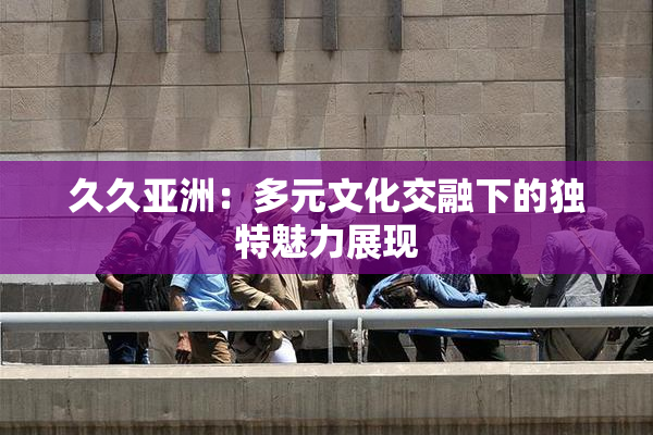 久久亚洲：多元文化交融下的独特魅力展现