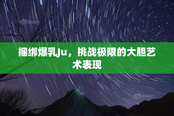 捆绑爆乳Ju，挑战极限的大胆艺术表现