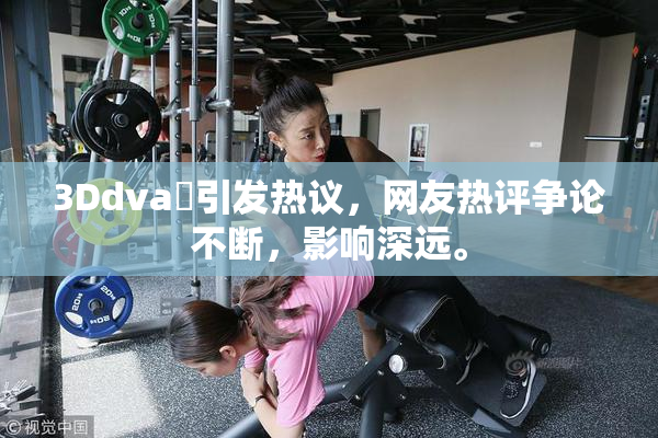 3Ddva婬引发热议，网友热评争论不断，影响深远。