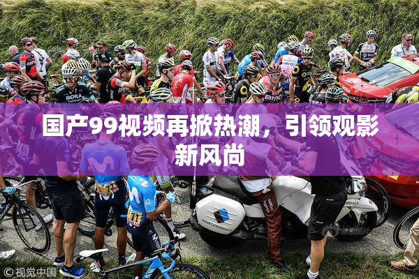 国产99视频再掀热潮，引领观影新风尚
