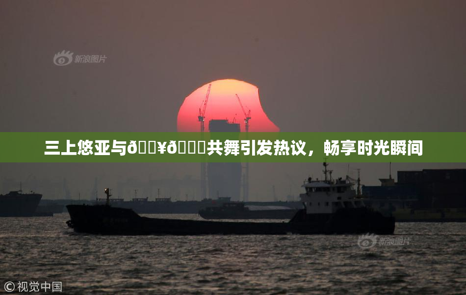 三上悠亚与🔥💋共舞引发热议，畅享时光瞬间