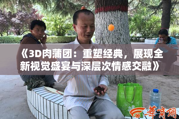 《3D肉蒲团：重塑经典，展现全新视觉盛宴与深层次情感交融》