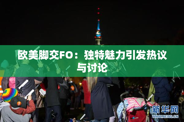 欧美脚交FO：独特魅力引发热议与讨论