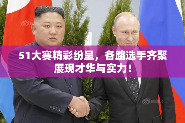 51大赛精彩纷呈，各路选手齐聚展现才华与实力！